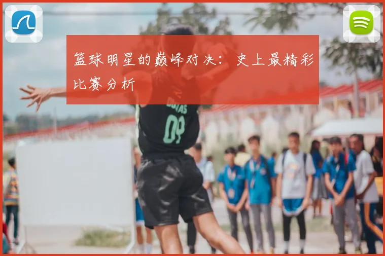 篮球明星的巅峰对决:史上最精彩比赛分析