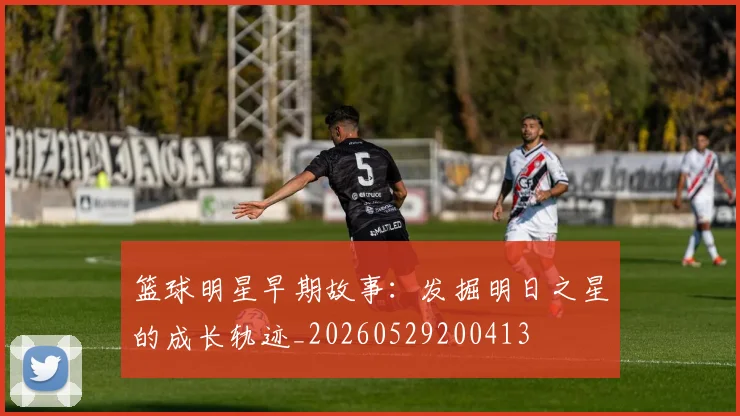 篮球明星早期故事:发掘明日之星的成长轨迹_20260529200413