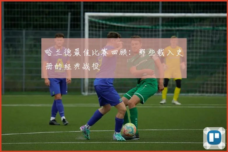 哈兰德最佳比赛回顾：那些载入史册的经典战役