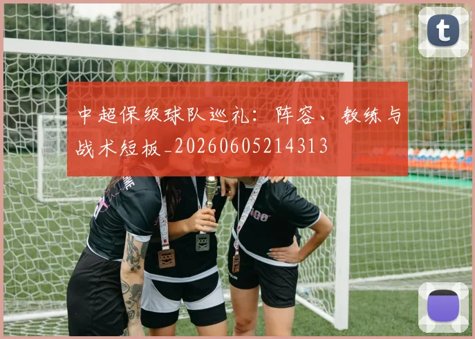 中超保级球队巡礼：阵容、教练与战术短板_20260605214313