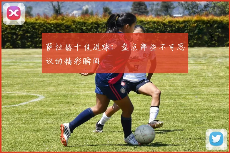 萨拉赫十佳进球:盘点那些不可思议的精彩瞬间