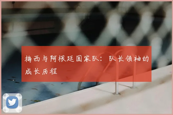 梅西与阿根廷国家队：队长领袖的成长历程