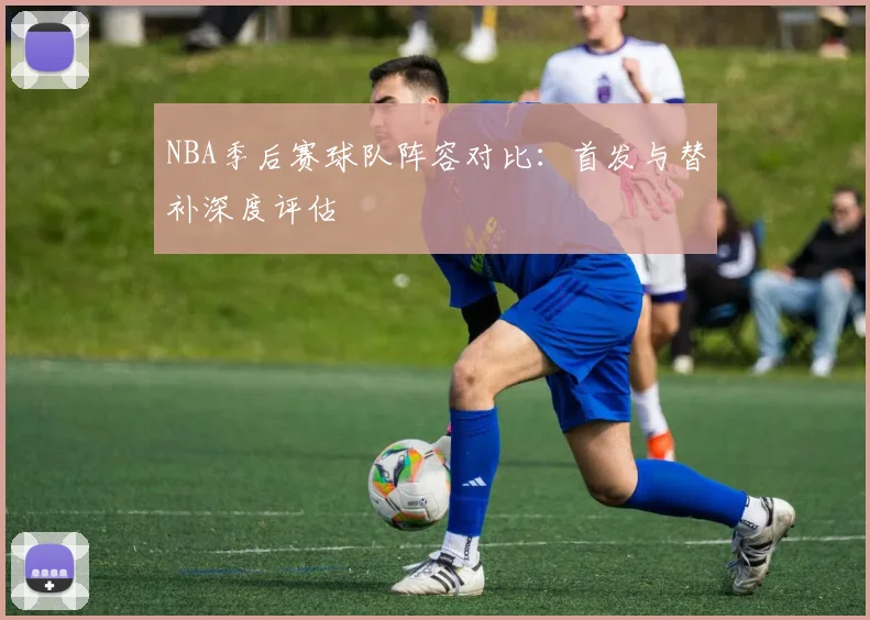 NBA季后赛球队阵容对比：首发与替补深度评估
