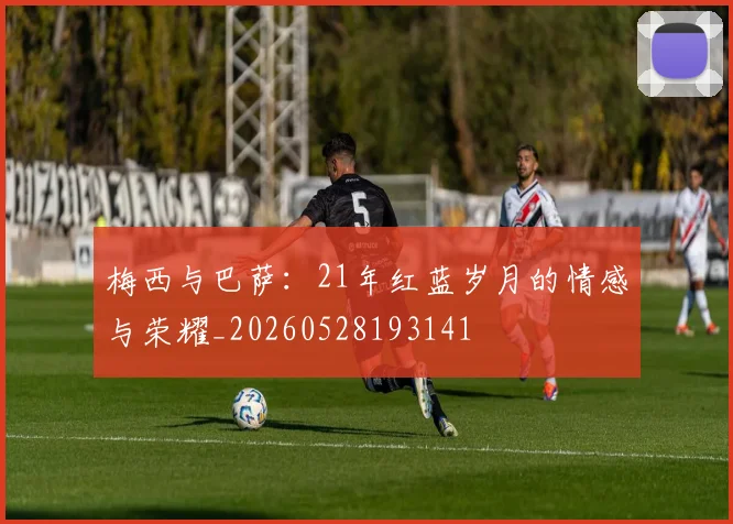 梅西与巴萨:21年红蓝岁月的情感与荣耀_20260528193141