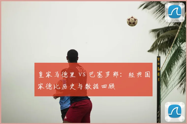 皇家马德里 vs 巴塞罗那:经典国家德比历史与数据回顾