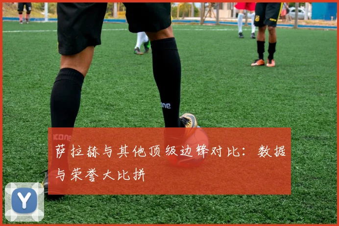 萨拉赫与其他顶级边锋对比:数据与荣誉大比拼